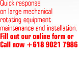 Quick response on large mechanical rotating equipment maintenance and installation. Fill out our online form or call now +618 9021 7986